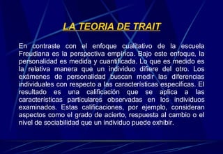 LA TEORIA DE TRAIT En contraste con el enfoque cualitativo de la escuela Freudiana es la perspectiva empírica. Bajo este enfoque, la personalidad es medida y cuantificada. Lo que es medido es la relativa manera que un individuo difiere del otro. Los exámenes de personalidad buscan medir las diferencias individuales con respecto a las características específicas. El resultado es una calificación que se aplica a las características particulares observadas en los individuos examinados. Estas calificaciones, por ejemplo, consideran aspectos como el grado de acierto, respuesta al cambio o el nivel de sociabilidad que un individuo puede exhibir. 