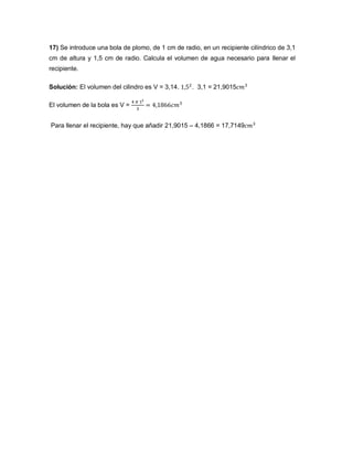 17) Se introduce una bola de plomo, de 1 cm de radio, en un recipiente cilíndrico de 3,1
cm de altura y 1,5 cm de radio. Calcula el volumen de agua necesario para llenar el
recipiente.
Solución: El volumen del cilindro es V = 3,14. . 3,1 = 21,9015
El volumen de la bola es V =
Para llenar el recipiente, hay que añadir 21,9015 – 4,1866 = 17,7149
 