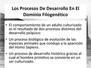 Los Procesos De Desarrollo En El Dominio Filogenético El comportamiento de un adulto culturizado es el resultado de dos procesos distintos del desarrollo psíquico: Un proceso biológico de evolución de las especies animales que condujo a la aparición del Homo Sapiens. Un proceso de desarrollo histórico gracias al cual el hombre primitivo se convierte en un ser culturizado. 