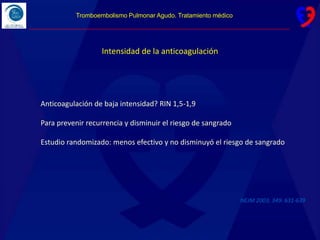 Intensidad de la anticoagulación
NEJM 2003; 349: 631-639
Anticoagulación de baja intensidad? RIN 1,5-1,9
Para prevenir recurrencia y disminuir el riesgo de sangrado
Estudio randomizado: menos efectivo y no disminuyó el riesgo de sangrado
Tromboembolismo Pulmonar Agudo. Tratamiento médico
 