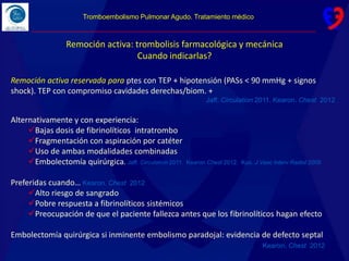 Remoción activa: trombolisis farmacológica y mecánica
Cuando indicarlas?
Remoción activa reservada para ptes con TEP + hipotensión (PASs < 90 mmHg + signos
shock). TEP con compromiso cavidades derechas/biom. +
Jaff. Circulation 2011. Kearon. Chest 2012
Alternativamente y con experiencia:
Bajas dosis de fibrinolíticos intratrombo
Fragmentación con aspiración por catéter
Uso de ambas modalidades combinadas
Embolectomía quirúrgica. Jaff. Circulation 2011. Kearon.Chest 2012. Kuo. J Vasc Interv Radiol 2009
Preferidas cuando… Kearon. Chest 2012
Alto riesgo de sangrado
Pobre respuesta a fibrinolíticos sistémicos
Preocupación de que el paciente fallezca antes que los fibrinolíticos hagan efecto
Embolectomía quirúrgica si inminente embolismo paradojal: evidencia de defecto septal
Kearon. Chest 2012
Tromboembolismo Pulmonar Agudo. Tratamiento médico
 