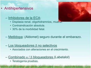 • Antihipertensivos
– Inhibidores de la ECA:
• Displasia renal, oligohidramnios, muerte.
• Contraindicación absoluta.
• 30% de la morbilidad fetal.

– Metildopa: (Aldomet) seguro durante el embarazo.
– Los bloqueadores β no selectivos
• Asociados con alteraciones en el crecimiento.

– Combinado α / β bloqueadores (Labetalol)
• Teratogenia pruebas.

 