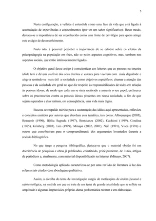 5
Nesta configuração, a velhice é entendida como uma fase da vida que está ligada à
acumulação de experiências e conhecimentos (por ter um saber significativo). Deste modo,
destaca-se a importância de ser reconhecido como uma fonte de privilégio para quem atinge
este estágio de desenvolvimento.
Posto isto, é possivel perceber a importancia de se estudar sobre os efeitos da
psicopedagogia na população em foco, não so pelos aspectos cognitivos, mas, tambem nos
aspectos sociais, que então intrinsecamente ligados.
O objetivo geral desse artigo é conscientizar aos leitores que as pessoas na terceira
idade tem e devem usufruir dos seus direitos e valores para viverem com mais dignidade e
alegria sentindo-se mais útil a sociedade e como objetivos específicos; chamar a atenção das
pessoas e da sociedade em geral no que diz respeito às responsabilidades de todos em relação
às pessoas idosas, de modo que cada um se sinta motivado a assumir o seu papel; esclarecer
sobre os preconceitos contra as pessoas idosas presentes em nossa sociedade, a fim de que
sejam superados e elas tenham, em conseqüência, uma vida mais digna.
Buscou-se respaldo teórico para a sustentação das idéias aqui apresentadas, reflexões
e conceitos emitidos por autores que abordam essa temática, tais como: Albuquerque (2003),
Beauvoir (1990), Bíblia Sagrada (1997), Bortolanza (2002), Cachioni (1999), Coralina
(1965), Grinberg (2003), Léo (1999), Minayo (2002, 2007), Neri (1991), Visca (1991) e
outros que contribuíram para o compreendimento dos argumentos levantados durante a
revisão bibliográfica.
No que tange a pesquisa bibliográfica, destaca-se que o material obtido foi em
decorrência de pesquisas e obras já publicadas, constituído, principalmente, de livros, artigos
de periódicos e, atualmente, com material disponibilizado na Internet (Minayo, 2007).
Como metodologia aplicada caracterizou-se por uma revisão de literatura à luz dos
referenciais citados com abordagem qualitativa.
Assim, a escolha do tema de investigação surgiu de motivações de ordem pessoal e
epistemológica, na medida em que se trata de um tema de grande atualidade que se reflete na
amplitude e algumas imprecisões próprias duma problemática recente e em elaboração.
 