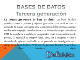 La tercera generación de base de datos. Las bases de datos
anteriores como la primera y segunda generación eran estáticas, ante la
demanda de nuevas tecnologías, ante la expansión de los sistemas, a campos
muchos más complejos, como los sistemas de diseño asistido por computador
CAD, la manufactura asistida por computador CAM, la automatización del
proceso, la necesidad de integrar datos, texto, voz e imágenes; y ante el
desarrollo de software reutilizable se ha generado una investigación en el
campo de las bases de datos. Por lo tanto ha generado la nueva era de la base
de datos orientadas a objeto.
 