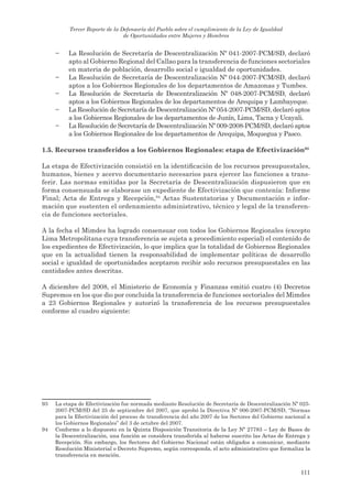 Tercer Reporte de la Defensoría del Pueblo sobre el cumplimiento de la Ley de Igualdad
                                de Oportunidades entre Mujeres y Hombres


     −    La Resolución de Secretaría de Descentralización Nº 041-2007-PCM/SD, declaró
          apto al Gobierno Regional del Callao para la transferencia de funciones sectoriales
          en materia de población, desarrollo social e igualdad de oportunidades.
     −    La Resolución de Secretaría de Descentralización Nº 044-2007-PCM/SD, declaró
          aptos a los Gobiernos Regionales de los departamentos de Amazonas y Tumbes.
     −    La Resolución de Secretaría de Descentralización Nº 048-2007-PCM/SD, declaró
          aptos a los Gobiernos Regionales de los departamentos de Arequipa y Lambayeque.
     −    La Resolución de Secretaría de Descentralización Nº 054-2007-PCM/SD, declaró aptos
          a los Gobiernos Regionales de los departamentos de Junín, Lima, Tacna y Ucayali.
     −    La Resolución de Secretaría de Descentralización Nº 009-2008-PCM/SD, declaró aptos
          a los Gobiernos Regionales de los departamentos de Arequipa, Moquegua y Pasco.

1.5. recursos transferidos a los gobiernos regionales: etapa de efectivización93

La etapa de Efectivización consistió en la identificación de los recursos presupuestales,
humanos, bienes y acervo documentario necesarios para ejercer las funciones a trans-
ferir. Las normas emitidas por la Secretaría de Descentralización dispusieron que en
forma consensuada se elaborase un expediente de Efectivización que contenía: Informe
Final; Acta de Entrega y Recepción,94 Actas Sustentatorias y Documentación e infor-
mación que sustenten el ordenamiento administrativo, técnico y legal de la transferen-
cia de funciones sectoriales.

A la fecha el Mimdes ha logrado consensuar con todos los Gobiernos Regionales (excepto
Lima Metropolitana cuya transferencia se sujeta a procedimiento especial) el contenido de
los expedientes de Efectivización, lo que implica que la totalidad de Gobiernos Regionales
que en la actualidad tienen la responsabilidad de implementar políticas de desarrollo
social e igualdad de oportunidades aceptaron recibir solo recursos presupuestales en las
cantidades antes descritas.

A diciembre del 2008, el Ministerio de Economía y Finanzas emitió cuatro (4) Decretos
Supremos en los que dio por concluida la transferencia de funciones sectoriales del Mimdes
a 23 Gobiernos Regionales y autorizó la transferencia de los recursos presupuestales
conforme al cuadro siguiente:




93   La etapa de Efectivización fue normada mediante Resolución de Secretaría de Descentralización Nº 025-
     2007-PCM/SD del 25 de septiembre del 2007, que aprobó la Directiva Nº 006-2007-PCM/SD, “Normas
     para la Efectivización del proceso de transferencia del año 2007 de los Sectores del Gobierno nacional a
     los Gobiernos Regionales” del 3 de octubre del 2007.
94   Conforme a lo dispuesto en la Quinta Disposición Transitoria de la Ley Nº 27783 – Ley de Bases de
     la Descentralización, una función se considera transferida al haberse suscrito las Actas de Entrega y
     Recepción. Sin embargo, los Sectores del Gobierno Nacional están obligados a comunicar, mediante
     Resolución Ministerial o Decreto Supremo, según corresponda, el acto administrativo que formaliza la
     transferencia en mención.


                                                                                                         111
 