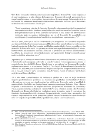 Defensoría del Pueblo



Otro de los obstáculos en la implementación de las políticas de desarrollo social e igualdad
de oportunidades es la alta rotación de los gerentes de desarrollo social, que convierte en
nulos los esfuerzos en la generación y fortalecimiento de capacidades. Así se advierte de la
evaluación del proceso de transferencia de funciones sectoriales realizada por la Secretaría
de Descentralización cuando señala que:

      “Dada la constante rotación de Gerentes Regionales y de sus equipos técnicos, persiste el
      desconocimiento de las funciones transferidas y las implicancias de los Convenios Marcos
      Intergubernamentales y de los Convenio de Gestión, lo cual influye en intervenciones
      centradas más en acciones informativas que en el desarrollo de capacidades que
      contribuyan al cumplimiento de los objetivos planteados en los convenios…” .97

Por otra parte, como ya se señaló anteriormente, en ninguno de los Gobiernos Regionales
que han recibido las funciones sectoriales del Mimdes se han transferido recursos humanos.
La implementación de las funciones de igualdad de oportunidades fueron asumidas por las
gerencias de desarrollo social, las que a su vez destacaron a profesionales sin el perfil idóneo,
(la trayectoria de muchos de ellos se asienta en la promoción de acciones encaminadas a
habilitar a las mujeres en oficios tradicionales para generación de ingresos: confeccionar
carteras, tejidos, alimentos, etc.).98

A pesar de que el proceso de transferencia de funciones del Mimdes se inició en el año 2007,
y de todos los esfuerzos para acelerarlo, la transferencia de recursos presupuestales no se
produjo hasta fines del 2008, lo que dificultó que la mayoría de los Gobiernos Regionales
pudiera comprometer el presupuesto. Según el Plan Anual de Transferencia Sectorial del
Mimdes del Año 2009, sólo ocho Gobiernos Regionales lograron comprometer los recursos,
con lo cual, en su mayor parte los recursos transferidos no fueron invertidos y por lo tanto
revirtieron al Tesoro Público.

En el año 2009, la transferencia de recursos se produjo en el mes de mayo existiendo
mayores posibilidades de gestión de las funciones de igualdad de oportunidades.99 Frente
a los exiguos recursos para implementar las políticas de desarrollo social e igualdad de
oportunidades, los Gobiernos Regionales de los departamentos de Huánuco, Lima y Loreto
exigieron la transferencia de mayores recursos por parte del Ministerio de Economía y
Finanzas; sin embargo, no lograron su cometido100. Esta situación coloca a las Gerencias
Regionales de Desarrollo Social en condiciones poco favorables para el ejercicio de las
funciones de desarrollo social e igualdad de oportunidades transferidas y se requiere del
diseño e implementación de un programa agresivo de fortalecimiento de capacidades que
debe ser impulsado por el MIMDES y por la Secretaría de Descentralización.




97  Plan Anual de Trasferencia de Competencias Sectoriales a los Gobiernos Regionales y Locales del año 2009.
98  Aldave, Cecilia y Vega, Zadith. Diagnóstico y Recomendaciones sobre la Implementación de los PRÍO.
    Informe Final. Consultoría elaborada para la Defensoría del Pueblo y la Agencia de la Cooperación Ale-
    mana GTZ. Lima. 2009. P. 36.
99 La transferencia de recursos presupuestales del Mimdes a los Gobiernos Regionales para el cumpli-
    miento de las funciones sectoriales en materia de población y de desarrollo social e igualdad de opor-
    tunidades se autorizó mediante los Decretos Supremos Nº 102-2009-EF y Nº 110-2009-EF.
100 Plan Anual de Transferencia Sectorial 2008 del MIMDES, aprobado por Resolución Ministerial Nº 098-
    2008-MIMDES.


114
 