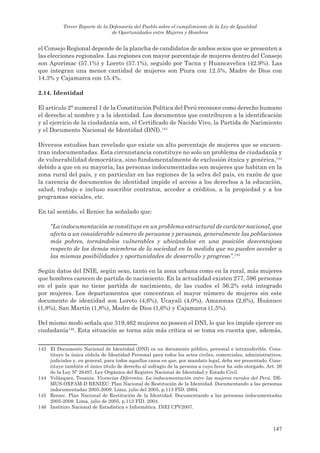 Tercer Reporte de la Defensoría del Pueblo sobre el cumplimiento de la Ley de Igualdad
                                 de Oportunidades entre Mujeres y Hombres


el Consejo Regional depende de la plancha de candidatos de ambos sexos que se presenten a
las elecciones regionales. Las regiones con mayor porcentaje de mujeres dentro del Consejo
son Apurímac (57.1%) y Loreto (57.1%), seguido por Tacna y Huancavelica (42.9%). Las
que integran una menor cantidad de mujeres son Piura con 12.5%, Madre de Dios con
14.3% y Cajamarca con 15.4%.

2.14. identidad

El artículo 2° numeral 1 de la Constitución Política del Perú reconoce como derecho humano
el derecho al nombre y a la identidad. Los documentos que contribuyen a la identificación
y al ejercicio de la ciudadanía son, el Certificado de Nacido Vivo, la Partida de Nacimiento
y el Documento Nacional de Identidad (DNI).143

Diversos estudios han revelado que existe un alto porcentaje de mujeres que se encuen-
tran indocumentadas. Esta circunstancia constituye no solo un problema de ciudadanía y
de vulnerabilidad democrática, sino fundamentalmente de exclusión étnica y genérica,144
debido a que en su mayoría, las personas indocumentadas son mujeres que habitan en la
zona rural del país, y en particular en las regiones de la selva del país, en razón de que
la carencia de documentos de identidad impide el acceso a los derechos a la educación,
salud, trabajo e incluso suscribir contratos, acceder a créditos, a la propiedad y a los
programas sociales, etc.

En tal sentido, el Reniec ha señalado que:

     “La indocumentación se constituye en un problema estructural de carácter nacional, que
     afecta a un considerable número de peruanos y peruanas, generalmente las poblaciones
     más pobres, tornándolos vulnerables y ubicándolos en una posición desventajosa
     respecto de los demás miembros de la sociedad en la medida que no pueden acceder a
     las mismas posibilidades y oportunidades de desarrollo y progreso”.145

Según datos del INIE, según sexo, tanto en la zona urbana como en la rural, más mujeres
que hombres carecen de partida de nacimiento. En la actualidad existen 277, 596 personas
en el país que no tiene partida de nacimiento, de las cuales el 56.2% está integrado
por mujeres. Los departamentos que concentran el mayor número de mujeres sin este
documento de identidad son Loreto (4,6%), Ucayali (4,0%), Amazonas (2,6%), Huánuco
(1,8%), San Martín (1,8%), Madre de Dios (1,6%) y Cajamarca (1,5%).

Del mismo modo señala que 319,462 mujeres no poseen el DNI, lo que les impide ejercer su
ciudadanía146. Esta situación se torna aún más crítica si se toma en cuenta que, además,


143 El Documento Nacional de Identidad (DNI) es un documento público, personal e intransferible. Cons-
    tituye la única cédula de Identidad Personal para todos los actos civiles, comerciales, administrativos,
    judiciales y, en general, para todos aquellos casos en que, por mandato legal, deba ser presentado. Cons-
    tituye también el único título de derecho al sufragio de la persona a cuyo favor ha sido otorgado. Art. 26
    de la Ley Nº 26497, Ley Orgánica del Registro Nacional de Identidad y Estado Civil.
144 Velásquez, Tesania. Vivencias Diferentes. La indocumentación entre las mujeres rurales del Perú. DE-
    MUS-OXFAM-D RENIEC: Plan Nacional de Restitución de la Identidad. Documentando a las personas
    indocumentadas 2005-2009. Lima, julio del 2005, p.113 FID. 2004.
145 Reniec. Plan Nacional de Restitución de la Identidad. Documentando a las personas indocumentadas
    2005-2009. Lima, julio de 2005, p.113 FID. 2004.
146 Instituto Nacional de Estadística e Informática. INEI CPV2007.



                                                                                                         147
 