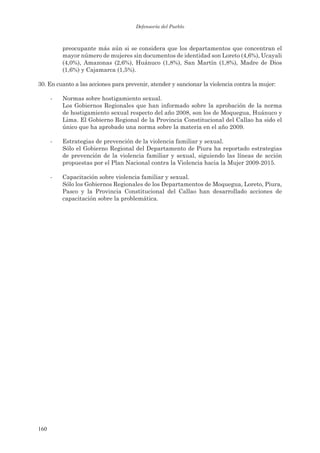 Defensoría del Pueblo



          preocupante más aún si se considera que los departamentos que concentran el
          mayor número de mujeres sin documentos de identidad son Loreto (4,6%), Ucayali
          (4,0%), Amazonas (2,6%), Huánuco (1,8%), San Martín (1,8%), Madre de Dios
          (1,6%) y Cajamarca (1,5%).

30. En cuanto a las acciones para prevenir, atender y sancionar la violencia contra la mujer:

      -   Normas sobre hostigamiento sexual.
          Los Gobiernos Regionales que han informado sobre la aprobación de la norma
          de hostigamiento sexual respecto del año 2008, son los de Moquegua, Huánuco y
          Lima. El Gobierno Regional de la Provincia Constitucional del Callao ha sido el
          único que ha aprobado una norma sobre la materia en el año 2009.

      -   Estrategias de prevención de la violencia familiar y sexual.
          Sólo el Gobierno Regional del Departamento de Piura ha reportado estrategias
          de prevención de la violencia familiar y sexual, siguiendo las líneas de acción
          propuestas por el Plan Nacional contra la Violencia hacia la Mujer 2009-2015.

      -   Capacitación sobre violencia familiar y sexual.
          Sólo los Gobiernos Regionales de los Departamentos de Moquegua, Loreto, Piura,
          Pasco y la Provincia Constitucional del Callao han desarrollado acciones de
          capacitación sobre la problemática.




160
 