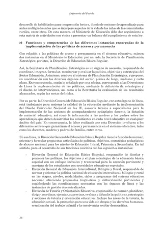 Defensoría del Pueblo



desarrollo de habilidades para comprensión lectora, diseño de sesiones de aprendizaje para
aulas multigrado en los que se incorpore aspectos de la vida de las niñas de las comunidades
rurales, entre otros. De esta manera, el Ministerio de Educación debe dar seguimiento a
esta matriz de actividades con vistas a presentar un balance del cumplimiento de esta ley.

c)   Funciones y competencias de las diferentes instancias encargadas de la
     implementación de las políticas de acceso y permanencia

Con relación a las políticas de acceso y permanencia en el sistema educativo, existen
dos instancias en el Ministerio de Educación: por un lado, la Secretaría de Planificación
Estratégica; por otro, la Dirección de Educación Básica Regular.

Así, la Secretaría de Planificación Estratégica es un órgano de asesoría, responsable de
coordinar, integrar, formular, monitorear y evaluar la política, objetivos y estrategias del
Sector Educación. Asimismo, conduce el sistema de Planificación Estratégica, y propone,
en coordinación con los diversos órganos del sector, planes de largo, mediano y corto
plazo. En consecuencia, según lo señalado por esta oficina, corresponde a las Direcciones
de Línea la implementación de las políticas, mediante la definición de estrategias y
el diseño de intervenciones, así como a la Secretaría la evaluación de los resultados
alcanzados, según las metas definidas.

Por su parte, la Dirección General de Educación Básica Regular, en tanto órgano de línea,
está trabajando para mejorar la calidad de la educación mediante la implementación
del Diseño Curricular Nacional en las IE, asesoría técnica a especialistas para la
implementación de las acciones de acompañamiento pedagógico docente, la dotación
de material educativo, así como la información a las madres y los padres sobre los
aprendizajes que deben desarrollar los estudiantes en cada nivel educativo en cualquier
ámbito del país. En consecuencia, la labor realizada por esta Dirección involucra a los
diferentes actores que garantizan el acceso y permanencia en el sistema educativo, tales
como los docentes, madres y padres de familia, entre otros.

En esa línea, la Dirección General de Educación Básica Regular tiene la función de normar,
orientar y formular propuestas articuladas de políticas, objetivos, estrategias pedagógicas
de alcance nacional para los niveles de Educación Inicial, Primaria y Secundaria. En tal
sentido, para el desarrollo de sus funciones coordina con las siguientes instancias:

     -   Dirección General de Educación Básica Especial, responsable de diseñar y
         proponer las políticas, los objetivos y el plan estratégico de la educación básica
         especial con un enfoque inclusivo y transversal para la atención pertinente y
         oportuna de los estudiantes con necesidades educativas especiales.
     -   Dirección General de Educación Intercultural, Bilingüe y Rural, responsable de
         normar y orientar la política nacional de educación intercultural, bilingüe y rural
         en las etapas, niveles, modalidades, ciclos y programas del sistema educativo
         nacional, ofreciendo propuestas lingüísticas y culturalmente pertinentes y
         estableciendo las coordinaciones necesarias con los órganos de línea y las
         instancias de gestión descentralizadas.
     -   Dirección de Tutoría y Orientación Educativa, responsable de normar, planificar,
         dirigir, coordinar, ejecutar, supervisar, evaluar y difundir las políticas, estrategias
         y acciones de tutoría y orientación educativa. Incluye las áreas de la tutoría, la
         educación sexual, la promoción para una vida sin drogas y los derechos humanos,
         erradicación del trabajo infantil y la convivencia escolar democrática.



34
 