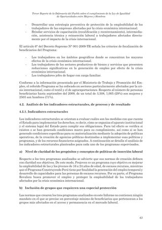 Tercer Reporte de la Defensoría del Pueblo sobre el cumplimiento de la Ley de Igualdad
                               de Oportunidades entre Mujeres y Hombres


     -   Desarrollar una estrategia preventiva de protección de la empleabilidad de los
         trabajadores de las empresas afectadas por la crisis económica internacional.
     -   Brindar servicios de capacitación (recalificación y reentrenamiento), intermedia-
         ción, asistencia técnica y reinserción laboral a trabajadores afectados directa-
         mente por el impacto de la crisis internacional.

El artículo 6° del Decreto Supremo N° 001-2009-TR señala los criterios de focalización de
beneficiarios del Programa:

     -   Los trabajadores en los ámbitos geográficos donde se concentran los mayores
         efectos de la crisis económica internacional.
     -   Los trabajadores de los sectores productivos de bienes y servicios que presenten
         reducciones significativas en la generación de empleo por efecto de la crisis
         económica internacional.
     -   Los trabajadores jefes de hogar con carga familiar.

Conforme a la información presentada por el Ministerio de Trabajo y Promoción del Em-
pleo, el referido Programa se ha enfocado en sectores particularmente afectados por la cri-
sis internacional, como el textil y el de agroexportaciones. Respecto al número de personas
beneficiarias hasta septiembre del 2009, de un total de 3,508, 1,005 (29%) son mujeres y
2503 son hombres (71%).

4.2. análisis de los indicadores estructurales, de proceso y de resultado

4.2.1. indicadores estructurales

Los indicadores estructurales se orientan a evaluar cuáles son las medidas con que cuenta
el Estado para implementar los derechos, es decir, cómo se organiza el aparato institucional
y el sistema legal del Estado para cumplir sus obligaciones. Para tal efecto se verifica si
existen o se han generado condiciones marco para su cumplimiento, así como si se han
generado condiciones específicas para su materialización mediante la adopción de políticas
operativas, de la creación de agencias públicas destinadas a implementar esas políticas y
programas, y de los recursos financieros asignados. A continuación se detalla el análisis de
los indicadores estructurales planteados para cada uno de los programas supervisados.

a)   nivel de claridad de los propósitos y conceptos de políticas de inserción laboral

Respecto a los tres programas analizados se advierte que sus normas de creación definen
con claridad sus objetivos. De este modo, Projoven es un programa cuyo objetivo es mejorar
la empleabilidad de las y los jóvenes de 16 a 24 años de edad, de escasos recursos, mientras
que el Programa Construyendo Perú tiene por finalidad la generación del empleo temporal y
desarrollo de capacidades para las personas de escasos recursos. Por su parte, el Programa
Revalora busca promover el empleo y proteger la empleabilidad de los trabajadores
afectados por la crisis económica internacional.

b) inclusión de grupos que requieren una especial protección

Las normas que crearon los tres programas analizados en este Informe no contienen ningún
mandato en el que se precise un porcentaje mínimo de beneficiarios que pertenezcan a los
grupos más afectados en el acceso y permanencia en el mercado laboral.




                                                                                                  63
 