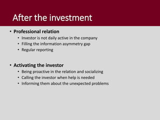 After the investment
• Professional relation
• Investor is not daily active in the company
• Filling the information asymmetry gap
• Regular reporting
• Activating the investor
• Being proactive in the relation and socializing
• Calling the investor when help is needed
• Informing them about the unexpected problems
 