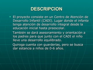 DESCRIPCION El proyecto consiste en un Centro de Atención de Desarrollo Infantil (CADI). Lugar donde el infante tenga atención de desarrollo integral desde la educación inicial hasta preescolar.  También se dará asesoramiento y orientación a los padres para que junto con el CADI el niño lleve una desarrollo equilibrado. Quiroga cuenta con guarderías, pero se busca dar estancia a niños de 0-6 años. 