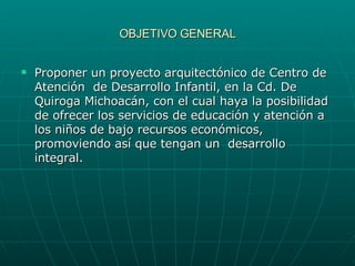 OBJETIVO GENERAL Proponer un proyecto arquitectónico de Centro de Atención  de Desarrollo Infantil, en la Cd. De Quiroga Michoacán, con el cual haya la posibilidad de ofrecer los servicios de educación y atención a los niños de bajo recursos económicos,  promoviendo así que tengan un  desarrollo integral. 