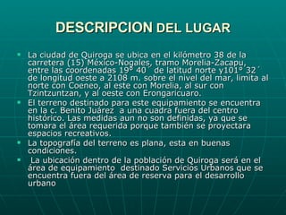 DESCRIPCION  DEL LUGAR La ciudad de Quiroga se ubica en el kilómetro 38 de la carretera (15) México-Nogales, tramo Morelia-Zacapu, entre las coordenadas 19° 40´ de latitud norte y101° 32´ de longitud oeste a 2108 m. sobre el nivel del mar, limita al norte con Coeneo, al este con Morelia, al sur con Tzintzuntzan, y al oeste con Erongaricuaro. El terreno destinado para este equipamiento se encuentra en la c. Benito Juárez  a una cuadra fuera del centro histórico. Las medidas aun no son definidas, ya que se tomara el área requerida porque también se proyectara espacios recreativos. La topografía del terreno es plana, esta en buenas condiciones. La ubicación dentro de la población de Quiroga será en el área de equipamiento  destinado Servicios Urbanos que se encuentra fuera del área de reserva para el desarrollo urbano 