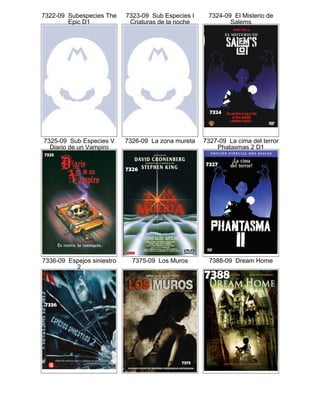 7322-09 Subespecies The
Epic D1
7323-09 Sub Especies I
Criaturas de la noche
7324-09 El Misterio de
Salems
7325-09 Sub Especies V
Diario de un Vampiro
7326-09 La zona mureta 7327-09 La cima del terror
Phatasmas 2 D1
7336-09 Espejos siniestro
2
7375-09 Los Muros 7388-09 Dream Home
 