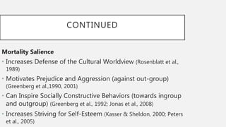 CONTINUED
Mortality Salience
• Increases Defense of the Cultural Worldview (Rosenblatt et al.,
1989)
• Motivates Prejudice and Aggression (against out-group)
(Greenberg et al.,1990, 2001)
• Can Inspire Socially Constructive Behaviors (towards ingroup
and outgroup) (Greenberg et al., 1992; Jonas et al., 2008)
• Increases Striving for Self-Esteem (Kasser & Sheldon, 2000; Peters
et al., 2005)
 