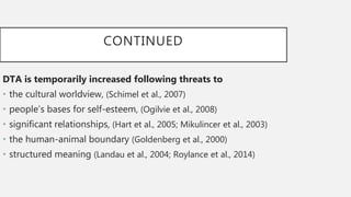 CONTINUED
DTA is temporarily increased following threats to
• the cultural worldview, (Schimel et al., 2007)
• people’s bases for self-esteem, (Ogilvie et al., 2008)
• significant relationships, (Hart et al., 2005; Mikulincer et al., 2003)
• the human-animal boundary (Goldenberg et al., 2000)
• structured meaning (Landau et al., 2004; Roylance et al., 2014)
 