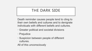 THE DARK SIDE
Death reminder causes people tend to cling to
their own beliefs and cultures and to denigrate
individuals with different beliefs and cultures.
• Greater political and societal divisions
• Prejudice
• Suspicion between people of different
cultures.
All of this unconsciously
 