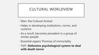 CULTURAL WORLDVIEW
• Man: the Cultural Animal
• Helps in developing institutions, norms, and
customs
• As a result, becomes prevalent in a group of
similar people
• Essential aspect: Promise of immortality
• TMT: Defensive psychological system to deal
with death terror
 