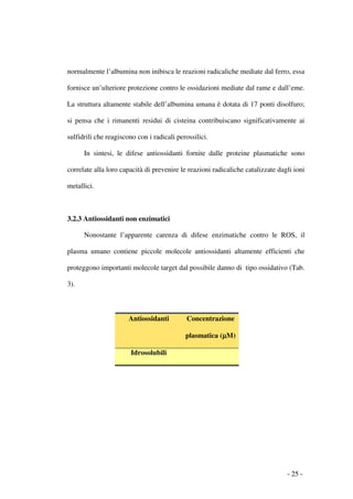 normalmente l’albumina non inibisca le reazioni radicaliche mediate dal ferro, essa

fornisce un’ulteriore protezione contro le ossidazioni mediate dal rame e dall’eme.

La struttura altamente stabile dell’albumina umana è dotata di 17 ponti disolfuro;

si pensa che i rimanenti residui di cisteina contribuiscano significativamente ai

sulfidrili che reagiscono con i radicali perossilici.

      In sintesi, le difese antiossidanti fornite dalle proteine plasmatiche sono

correlate alla loro capacità di prevenire le reazioni radicaliche catalizzate dagli ioni

metallici.



3.2.3 Antiossidanti non enzimatici

      Nonostante l’apparente carenza di difese enzimatiche contro le ROS, il

plasma umano contiene piccole molecole antiossidanti altamente efficienti che

proteggono importanti molecole target dal possibile danno di tipo ossidativo (Tab.

3).



                       Antiossidanti         Concentrazione

                                            plasmatica (µM)
                                                        µ

                        Idrosolubili




                                                                                 - 25 -
 
