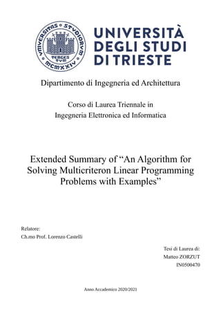 Dipartimento di Ingegneria ed Architettura
Corso di Laurea Triennale in
Ingegneria Elettronica ed Informatica
Extended Summary of “An Algorithm for
Solving Multicriteron Linear Programming
Problems with Examples”
Relatore:
Ch.mo Prof. Lorenzo Castelli
Tesi di Laurea di:
Matteo ZORZUT
IN0500470
Anno Accademico 2020/2021
 