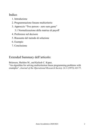 Indice:
1. Introduzione
2. Programmazione lineare multicriterio
3. Approccio “Two person - zero sum game”
3.1 Normalizzazione della matrice di payoff
4. Preferenze nel decisore
5. Riassunto del metodo di soluzione
6. Esempio
7. Conclusione
Extended Summary dell’articolo:
Belenson, Sheldon M., and Kailash C. Kapur,
“An algorithm for solving multicriterion linear programming problems with
examples”, Journal of the Operational Research Society 24.1 (1973): 65-77.
Anno Accademico 2020/2021 2
 
