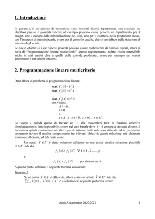 1. Introduzione
In generale, in un’azienda di produzione sono presenti diversi dipartimenti, con ciascuno un
obiettivo preciso e possibili vincoli; ad esempio possono essere presenti un dipartimento per il
budget, che si occupa della minimizzazione dei costi, uno per il controllo della produzione stessa,
con l’interesse di massimizzarla, e uno per il controllo qualità, che si specializza nella riduzione al
minimo degli scarti.
Se questi obiettivi e i vari vincoli presenti possono essere modellizzati da funzioni lineari, allora si
parla di “Programmazione lineare multicriterio”; questo ragionamento, inoltre, risulta estendibile
anche in altri ambiti oltre a quello delle aziende produttrici, come per esempio nei settori
governativi o nel settore terziario.
2. Programmazione lineare multicriterio
Dato allora un problema di programmazione lineare:
max f 1 ( x̄)= c̄
1
x̄
max f 2 (x̄)=c̄2
x̄
⋮
max f p ( x̄)= c̄
p
x̄
con vincoli:
A x̄ =b̄ ,
x̄ ⩾0
o
x̄ ∈ X {x̄∣A x̄ =b̄ , x̄ ⩾0} , x̄ ∈ En
.
Lo scopo è quindi quello di trovare un x̄ che massimizzi tutte le funzioni obiettivo
simultaneamente: fatto impossibile, se non nel caso banale dove x̄∗ è comune a ciascuna di esse. È
necessario quindi considerare un altro tipo di insieme delle soluzioni ottimali, ed in particolare
vorremmo trovare il miglior compromesso tra i diversi obiettivi; questa soluzione sarà chiamata
soluzione efficiente, ed è definita come:
Un punto x̄∗
∈ X è detto soluzione efficiente se non esiste un’altra soluzione possibile
x̄ ∈ X tale che
f k (x̄)⩾ f k (x̄∗
) ∀ k =1 , 2 , ... , p
e
f k (x̄)≠ f k (x̄
∗
) per almeno un k .
A questo punto, abbiamo il seguente teorema conosciuto:
Teorema 1
Se un punto x̄
∗
∈ X è efficiente, allora esiste un vettore λ̄∗
∈E
p
tale che
∑k=1
p
λk
∗=1 , λ∗
⩾0 e x̄∗
è la soluzione al seguente problema lineare:
Anno Accademico 2020/2021 3
 