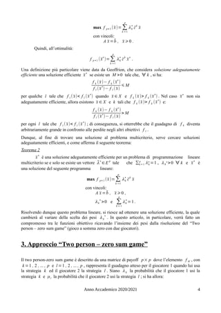 max f p+ 1 (x̄)= ∑
k =1
p
λk
∗
c̄
k
x̄
con vincoli:
A x̄ =b̄ , x̄ ⩾0 .
Quindi, all’ottimalità:
f p +1 (x̄
∗
)=∑
k =1
p
λk
∗
c̄
k
x̄
∗
.
Una definizione più particolare viene data da Geoffrion, che considera soluzione adeguatamente
efficiente una soluzione efficiente x̄
∗
se esiste un M >0 tale che, ∀ k , si ha:
f k (x̄)− f k (x̄∗
)
f l (x̄
∗
)− f l ( x̄)
⩽ M
per qualche l tale che f l ( x̄)< f l (x̄∗
) quando x̄ ∈ X e f k (x̄)> f k (x̄∗
) . Nel caso x̄∗
non sia
adeguatamente efficiente, allora esistono x̄ ∈ X e k tali che f k (x̄)> f k (x̄
∗
) e:
f k (x̄)− f k (x̄
∗
)
f l (x̄
∗
)− f l ( x̄)
> M
per ogni l tale che f l ( x̄)< f l (x̄
∗
) ; di conseguenza, si otterrebbe che il guadagno di f k diventa
arbitrariamente grande in confronto alle perdite negli altri obiettivi f l .
Dunque, al fine di trovare una soluzione al problema multicriterio, serve cercare soluzioni
adeguatamente efficienti, e come afferma il seguente teorema:
Teorema 2
x̄
∗
è una soluzione adeguatamente efficiente per un problema di programmazione lineare
multicriterio se e solo se esiste un vettore λ̄∗
∈E
p
tale che ∑k=1
p
λk
∗
=1 , λk
∗>0 ∀ k e x̄
∗
è
una soluzione del seguente programma lineare:
max f p+ 1 (x̄)=∑
k =1
p
λk
∗
c̄
k
x̄
con vincoli:
A x̄ =b̄ , x̄ ⩾0 ,
λk
∗
>0 e ∑
k =1
p
λk
∗
=1 .
Risolvendo dunque questo problema lineare, si riesce ad ottenere una soluzione efficiente, la quale
cambierà al variare della scelta dei pesi λk
∗
. In questo articolo, in particolare, verrà fatto un
compromesso tra le funzioni obiettivo ricavando l’insieme dei pesi dalla risoluzione del “Two
person – zero sum game” (gioco a somma zero con due giocatori).
3. Approccio “Two person – zero sum game”
Il two person-zero sum game è descritto da una matrice di payoff p× p dove l’elemento f kl , con
k =1 , 2 , ... , p e l =1 , 2 , ... , p , rappresenta il guadagno atteso per il giocatore 1 quando lui usa
la strategia k ed il giocatore 2 la strategia l . Siano λk la probabilità che il giocatore 1 usi la
strategia k e μl la probabilità che il giocatore 2 usi la strategia l ; si ha allora:
Anno Accademico 2020/2021 4
 