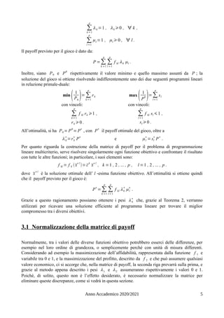 ∑
k=1
p
λk =1 , λk ⩾0 , ∀ k ,
∑
l =1
p
μl =1 , μl ⩾ 0 , ∀ l .
Il payoff previsto per il gioco è dato da:
P =∑
k =1
p
∑
l =1
p
f kl λk μl .
Inoltre, siano P0 e P0
rispettivamente il valore minimo e quello massimo assunti da P ; la
soluzione del gioco si ottiene risolvendo indifferentemente uno dei due seguenti programmi lineari
in relazione primale-duale:
min
( 1
P0
)= ∑
k=1
p
rk
con vincoli:
∑
k=1
p
f kl rk ⩾1 ,
rk ⩾0 .
max
( 1
P
0 )=∑
l=1
p
sl
con vincoli:
∑
l=1
p
f kl sl ⩽1 ,
sl ⩾0 .
All’ottimalità, si ha P0 = P0
= P∗
, con P
∗
il payoff ottimale del gioco, oltre a
λk
∗
=rk
∗
P
∗
e μl
∗
= sl
∗
P
∗
.
Per quanto riguarda la costruzione della matrice di payoff per il problema di programmazione
lineare multicriterio, serve risolvere singolarmente ogni funzione obiettivo e confrontare il risultato
con tutte le altre funzioni; in particolare, i suoi elementi sono:
f kl = f k (x̄∗l
)= c̄k
x̄∗l
, k =1 , 2 , ... , p , l =1 , 2 , ... , p .
dove x̄∗l
è la soluzione ottimale dell’ l -esima funzione obiettivo. All’ottimalità si ottiene quindi
che il payoff previsto per il gioco è:
P
∗
=∑
k =1
p
∑
l=1
p
f kl λk
∗
μl
∗
.
Grazie a questo ragionamento possiamo ottenere i pesi λk
∗
che, grazie al Teorema 2, verranno
utilizzati per ricavare una soluzione efficiente al programma lineare per trovare il miglior
compromesso tra i diversi obiettivi.
3.1 Normalizzazione della matrice di payoff
Normalmente, tra i valori delle diverse funzioni obiettivo potrebbero esserci delle differenze, per
esempio nel loro ordine di grandezza, o semplicemente perché con unità di misura differenti.
Considerando ad esempio la massimizzazione dell’affidabilità, rappresentata dalla funzione f 1 e
variabile tra 0 e 1, e la massimizzazione del profitto, descritto da f 2 e che può assumere qualsiasi
valore economico, ci si accorge che, nella matrice di payoff, la seconda riga prevarrà sulla prima, e
grazie al metodo appena descritto i pesi λ1 e λ2 assumeranno rispettivamente i valori 0 e 1.
Poiché, di solito, questo non è l’effetto desiderato, è necessario normalizzare la matrice per
eliminare queste discrepanze, come si vedrà in questa sezione.
Anno Accademico 2020/2021 5
 
