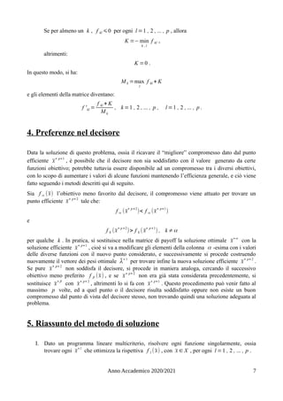 Se per almeno un k , f kl ⩽0 per ogni l =1 , 2 , ... , p , allora
K =− min
k , l
f kl ,
altrimenti:
K =0 .
In questo modo, si ha:
M k =max
l
f kl + K
e gli elementi della matrice diventano:
f 'kl =
f kl + K
M k
, k =1 , 2 , ... , p , l =1 , 2 , ... , p .
4. Preferenze nel decisore
Data la soluzione di questo problema, ossia il ricavare il “migliore” compromesso dato dal punto
efficiente x̄∗ p+1
, è possibile che il decisore non sia soddisfatto con il valore generato da certe
funzioni obiettivo; potrebbe tuttavia essere disponibile ad un compromesso tra i diversi obiettivi,
con lo scopo di aumentare i valori di alcune funzioni mantenendo l’efficienza generale, e ciò viene
fatto seguendo i metodi descritti qui di seguito.
Sia f α (x̄) l’obiettivo meno favorito dal decisore, il compromesso viene attuato per trovare un
punto efficiente x̄∗ p+ 2
tale che:
f α (x̄
∗ p +2
)< f α (x̄
∗ p+1
)
e
f k (x̄
∗ p +2
)> f k ( x̄
∗ p +1
) , k ≠α
per qualche k . In pratica, si sostituisce nella matrice di payoff la soluzione ottimale x̄∗α
con la
soluzione efficiente x̄
∗ p+1
, cioè si va a modificare gli elementi della colonna α -esima con i valori
delle diverse funzioni con il nuovo punto considerato, e successivamente si procede costruendo
nuovamente il vettore dei pesi ottimale λ̄∗1
per trovare infine la nuova soluzione efficiente x̄
∗ p+ 2
.
Se pure x̄
∗ p+ 2
non soddisfa il decisore, si procede in maniera analoga, cercando il successivo
obiettivo meno preferito f β (x̄) , e se x̄∗ p+ 2
non era già stata considerata precedentemente, si
sostituisce x̄∗β
con x̄∗ p+ 2
, altrimenti lo si fa con x̄∗ p+1
. Questo procedimento può venir fatto al
massimo p volte, ed a quel punto o il decisore risulta soddisfatto oppure non esiste un buon
compromesso dal punto di vista del decisore stesso, non trovando quindi una soluzione adeguata al
problema.
5. Riassunto del metodo di soluzione
I. Dato un programma lineare multicriterio, risolvere ogni funzione singolarmente, ossia
trovare ogni x̄
∗l
che ottimizza la rispettiva f l ( x̄) , con x̄ ∈ X , per ogni l =1 , 2 , ... , p .
Anno Accademico 2020/2021 7
 