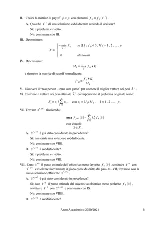 II. Creare la matrice di payoff p× p con elementi f kl = f k (x̄
∗l
) .
Α. Qualche x̄
∗l
dà una soluzione soddisfacente secondo il decisore?
Sì: il problema è risolto.
No: continuare con III.
III. Determinare:
K =
{
− min
k , l
f kl se ∃ k : f kl ⩽0 , ∀ l =1 , 2 , ... , p
0 altrimenti
IV. Determinare:
M k =max
l
f kl + K
e riempire la matrice di payoff normalizzata:
f 'kl =
f kl + K
M k
.
V. Risolvere il “two person – zero sum game” per ottenere il miglior vettore dei pesi λ̄ ' .
VI. Costruire il vettore dei pesi ottimale λ̄∗
corrispondente al problema originale come:
λk
∗
=nk /∑
k=1
p
nk , con nk =λ'k / M k , k =1 , 2 , ... , p .
VII. Trovare x̄∗ p+1
risolvendo:
max f p+ 1 (x̄)= ∑
k =1
p
λk
∗
f k (x̄)
con vincoli:
x̄ ∈ X .
Α. x̄∗ p+1
è già stato considerato in precedenza?
Sì: non esiste una soluzione soddisfacente.
No: continuare con VIIB.
Β. x̄∗ p+1
è soddisfacente?
Sì: il problema è risolto.
No: continuare con VIII.
VIII. Dato x̄∗α
il punto ottimale dell’obiettivo meno favorito f α (x̄) , sostituire x̄∗α
con
x̄∗ p+1
e risolvere nuovamente il gioco come descritto dai passi III-VII, trovando così la
nuova soluzione efficiente x̄∗ p+ 2
.
Α. x̄
∗ p+ 2
è già stato considerato in precedenza?
Sì: dato x̄
∗β
il punto ottimale del successivo obiettivo meno preferito f β (x̄) ,
sostituire x̄
∗β
con x̄∗ p+1
e continuare con IX.
No: continuare con VIIIB.
Β. x̄
∗ p+ 2
è soddisfacente?
Anno Accademico 2020/2021 8
 