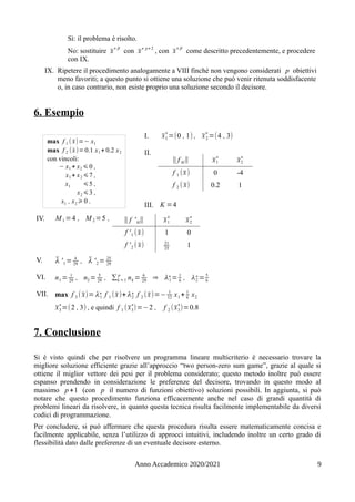 Sì: il problema è risolto.
No: sostituire x̄
∗β
con x̄∗ p+ 2
, con x̄
∗β
come descritto precedentemente, e procedere
con IX.
IX. Ripetere il procedimento analogamente a VIII finché non vengono considerati p obiettivi
meno favoriti; a questo punto si ottiene una soluzione che può venir ritenuta soddisfacente
o, in caso contrario, non esiste proprio una soluzione secondo il decisore.
6. Esempio
I. x̄1
∗
=(0 , 1) , x̄2
∗
=(4 , 3)
II.
‖ f kl‖ x̄1
∗
x̄2
∗
f 1 (x̄) 0 -4
f 2 ( x̄) 0.2 1
III. K =4
IV. M 1 =4 , M 2 =5 , ‖ f 'kl‖ x̄1
∗
x̄2
∗
f '1 (x̄) 1 0
f '2 ( x̄) 21
25
1
V. λ̄ '1 = 4
29
, λ̄ '2 = 25
29
VI. n1 = 1
29
, n2 = 5
29
, ∑k =1
p
nk = 6
29
⇒ λ1
∗= 1
6
, λ2
∗= 5
6
VII. max f 3 ( x̄)= λ1
∗ f 1 (x̄)+λ2
∗ f 2 (x̄)=− 1
12
x1 + 1
6
x2
x̄3
∗
=(2 , 3) , e quindi f 1 (x̄3
∗
)=−2 , f 2 (x̄3
∗
)=0.8
7. Conclusione
Si è visto quindi che per risolvere un programma lineare multicriterio è necessario trovare la
migliore soluzione efficiente grazie all’approccio “two person-zero sum game”, grazie al quale si
ottiene il miglior vettore dei pesi per il problema considerato; questo metodo inoltre può essere
espanso prendendo in considerazione le preferenze del decisore, trovando in questo modo al
massimo p +1 (con p il numero di funzioni obiettivo) soluzioni possibili. In aggiunta, si può
notare che questo procedimento funziona efficacemente anche nel caso di grandi quantità di
problemi lineari da risolvere, in quanto questa tecnica risulta facilmente implementabile da diversi
codici di programmazione.
Per concludere, si può affermare che questa procedura risulta essere matematicamente concisa e
facilmente applicabile, senza l’utilizzo di approcci intuitivi, includendo inoltre un certo grado di
flessibilità dato dalle preferenze di un eventuale decisore esterno.
Anno Accademico 2020/2021 9
max f 1 ( x̄)=− x1
max f 2 (x̄)=0.1 x1 + 0.2 x2
con vincoli:
− x1 + x2 ⩽ 0 ,
x1 + x2 ⩽7 ,
x1 ⩽5 ,
x2 ⩽3 ,
x1 , x2 ⩾ 0 .
 
