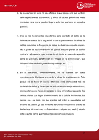 3. La inseguridad en Lima no solo afecta a la paz social, sino que también
tiene repercusiones económicas, y afecta al Estado, porque las redes
criminales para operar pueden llegar a extender sus lazos en espacios
públicos.
4. Una de las herramientas importantes para combatir el delito es la
información acerca de la seguridad, lo que supone conocer las cifras de
delitos cometidos, la frecuencia de estos, los lugares en donde ocurren,
etc. A partir de esta información, es posible elaborar planes de acción
contra la delincuencia, que pueden incluir tanto acciones de represión
como de previsión, construcción de “mapas de la delincuencia”, que
indique cuáles son los lugares de mayor riesgo, etc.
5. En la actualidad, lamentablemente, no se cuentan con datos
completamente fidedignos acerca de la cifras de la delincuencia. Esto
porque no se tiene en cuenta diferencia entre criminalidad real (la
totalidad de delitos y faltas que se realizan en un tiempo determinado,
sin importar que se hayan investigado o no) y criminalidad aparente (los
delitos y faltas que llegan al conocimiento de la policía, los fiscales, los
jueces, etc., es decir, por los agentes del orden o autoridades del
sistema de justicia, ya sea mediante denuncias conocimiento directo de
los hechos, informaciones confidenciales o cualquier otro medio), siendo
esta segunda con la que trabajan los organismos del Estado.
63
 