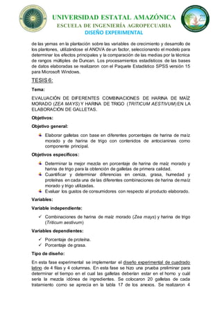 UNIVERSIDAD ESTATAL AMAZÓNICA
ESCUELA DE INGENIERÍA AGROPECUARIA
DISEÑO EXPERIMENTAL
de las yemas en la plantación sobre las variables de crecimiento y desarrollo de
los plantones, utilizándose el ANOVA de un factor, seleccionando el modelo para
determinar los efectos principales y la comparación de las medias por la técnica
de rangos múltiples de Duncan. Los procesamientos estadísticos de las bases
de datos elaboradas se realizaron con el Paquete Estadístico SPSS versión 15
para Microsoft Windows.
TESIS 6:
Tema:
EVALUACIÓN DE DIFERENTES COMBINACIONES DE HARINA DE MAÍZ
MORADO (ZEA MAYS) Y HARINA DE TRIGO (TRITICUM AESTIVUM) EN LA
ELABORACIÓN DE GALLETAS.
Objetivos:
Objetivo general:
Elaborar galletas con base en diferentes porcentajes de harina de maíz
morado y de harina de trigo con contenidos de antocianinas como
componente principal.
Objetivos específicos:
Determinar la mejor mezcla en porcentaje de harina de maíz morado y
harina de trigo para la obtención de galletas de primera calidad.
Cuantificar y determinar diferencias en ceniza, grasa, humedad y
proteínas en cada una de las diferentes combinaciones de harina de maíz
morado y trigo utilizadas.
Evaluar los gustos de consumidores con respecto al producto elaborado.
Variables:
Variable independiente:
 Combinaciones de harina de maíz morado (Zea mays) y harina de trigo
(Triticum aestivum)
Variables dependientes:
 Porcentaje de proteína.
 Porcentaje de grasa.
Tipo de diseño:
En esta fase experimental se implementar el diseño experimental de cuadrado
latino de 4 filas y 4 columnas. En esta fase se hizo una prueba preliminar para
determinar el tiempo en el cual las galletas deberían estar en el horno y cuál
sería la mezcla idónea de ingredientes. Se colocaron 20 galletas de cada
tratamiento como se aprecia en la tabla 17 de los anexos. Se realizaron 4
 