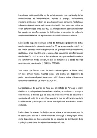 20
La primera está constituida por la red de reparto, que, partiendo de las
subestaciones de transformación, reparte la energía, normalmente
mediante anillos que rodean los grandes centros de consumo, hasta llegar
a las estaciones transformadoras de distribución. Las tensiones utilizadas
están comprendidas entre 25 y 132 kV. Intercaladas en estos anillos están
las estaciones transformadoras de distribución, encargadas de reducir la
tensión desde el nivel de reparto al de distribución en media tensión.
La segunda etapa la constituye la red de distribución propiamente dicha,
con tensiones de funcionamiento de 3 a 30 kV y con una disposición en
red radial. Esta red cubre la superficie de los grandes centros de consumo
(población, gran industria, etc.), uniendo las estaciones transformadoras
de distribución con los centros de transformación, que son la última etapa
del suministro en media tensión, ya que las tensiones a la salida de estos
centros es de baja tensión (125/220 o 220/380).
“Las líneas que forman la red de distribución se operan de forma radial,
sin que formen mallas. Cuando existe una avería, un dispositivo de
protección situado al principio de cada red lo detecta y abre el interruptor
que alimenta esta red”( Barrero, 2004,p.168).
La localización de averías se hace por el método de "prueba y error",
dividiendo la red que tiene la avería en mitades y suministrando energía a
una de ellas; a medida que se acota la zona con avería, se devuelve el
suministro al resto de la red. Esto ocasiona que en el transcurso de la
localización se puedan producir varias interrupciones a un mismo usuario
de la red.
La topología de una red de distribución se refiere al esquema o arreglo de
la distribución, esto es la forma en que se distribuye la energía por medio
de la disposición de los segmentos de los circuitos de distribución. Esta
topología puede tener las siguientes configuraciones:
 