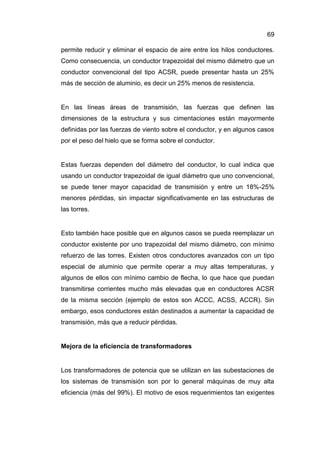 69
permite reducir y eliminar el espacio de aire entre los hilos conductores.
Como consecuencia, un conductor trapezoidal del mismo diámetro que un
conductor convencional del tipo ACSR, puede presentar hasta un 25%
más de sección de aluminio, es decir un 25% menos de resistencia.
En las líneas áreas de transmisión, las fuerzas que definen las
dimensiones de la estructura y sus cimentaciones están mayormente
definidas por las fuerzas de viento sobre el conductor, y en algunos casos
por el peso del hielo que se forma sobre el conductor.
Estas fuerzas dependen del diámetro del conductor, lo cual indica que
usando un conductor trapezoidal de igual diámetro que uno convencional,
se puede tener mayor capacidad de transmisión y entre un 18%-25%
menores pérdidas, sin impactar significativamente en las estructuras de
las torres.
Esto también hace posible que en algunos casos se pueda reemplazar un
conductor existente por uno trapezoidal del mismo diámetro, con mínimo
refuerzo de las torres. Existen otros conductores avanzados con un tipo
especial de aluminio que permite operar a muy altas temperaturas, y
algunos de ellos con mínimo cambio de flecha, lo que hace que puedan
transmitirse corrientes mucho más elevadas que en conductores ACSR
de la misma sección (ejemplo de estos son ACCC, ACSS, ACCR). Sin
embargo, esos conductores están destinados a aumentar la capacidad de
transmisión, más que a reducir pérdidas.
Mejora de la eficiencia de transformadores
Los transformadores de potencia que se utilizan en las subestaciones de
los sistemas de transmisión son por lo general máquinas de muy alta
eficiencia (más del 99%). El motivo de esos requerimientos tan exigentes
 