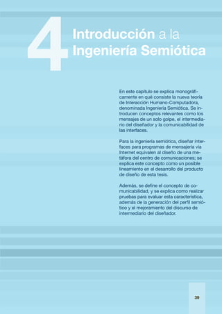 En este capítulo se explica monográfi-
                             camente en qué consiste la nueva teoría
                             de Interacción Humano-Computadora,
                             denominada Ingeniería Semiótica. Se in-
                             troducen conceptos relevantes como los
                             mensajes de un solo golpe, el intermedia-
                             rio del diseñador y la comunicabilidad de
                             las interfaces.

                             Para la ingeniería semiótica, diseñar inter-
                             faces para programas de mensajería vía
                             Internet equivalen al diseño de una me-
                             táfora del centro de comunicaciones; se
                             explica este concepto como un posible
                             lineamiento en el desarrollo del producto
                             de diseño de esta tesis.

                             Además, se define el concepto de co-
                             municabilidad, y se explica como realizar
                             pruebas para evaluar esta característica,
                             además de la generación del perfil semió-
                             tico y el mejoramiento del discurso de
                             intermediario del diseñador.




IntroducciónalaIngenieríaSemiótica                             39
                                                                   
 