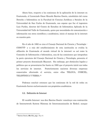 Ahora bien, respecto a los comienzos de la aplicación de la internet en
Guatemala, el Licenciado Omar Ricardo Barrios Osorio, catedrático del curso
Derecho e Informática en la Facultad de Ciencias Jurídicas y Sociales de la
Universidad de San Carlos de Guatemala, nos expone que fue el ingeniero
Luis Furlán, director del Centro de Estudios de Informática Aplicada de la
Universidad del Valle de Guatemala, quien por necesidades de comunicación e
información con otros científicos y académicos, inicio el manejo de la internet
en nuestro país.


           En el año de 1992 se crea el Consejo Nacional de Ciencia y Tecnología -
CONCYT- y a raíz del establecimiento de esta institución se evalúa la
afiliación de Guatemala al mundo virtual de la internet; es así como la
Comisión de Información e Informática, una de las comisiones que integraban
la parte ejecutora del Consejo Nacional de Ciencia y Tecnología, presenta el
primer proyecto denominado Mayanet. Sin embargo, por obstáculos legales y
políticos que se presentaron fue hasta en 1995 que el proyecto inició con todos
los servicios de internet.                      Posteriormente nacieron diversas empresas
comerciales           ofreciendo       el       servicio,   entre   ellas   TELGUA,   COMCEL,
TELEFÓNICA Y TERRA. 24


           Podemos concluir entonces que los comienzos de la red de redes en
Guatemala fueron exclusivamente con propósitos académicos.


           3.2 . Definición de Internet


           El vocablo Internet -nos dice Barrios Osorio- constituye una contracción
de Internetwork System (Sistema de Intercomunicación de Redes), aunque




24
     Barrios Osorio, Ob. Cit., págs. 10 y 11.
 