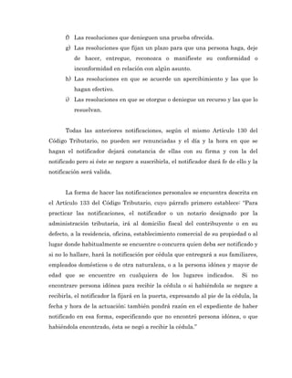 f) Las resoluciones que denieguen una prueba ofrecida.
      g) Las resoluciones que fijan un plazo para que una persona haga, deje
          de hacer, entregue, reconozca o manifieste su conformidad o
          inconformidad en relación con algún asunto.
      h) Las resoluciones en que se acuerde un apercibimiento y las que lo
          hagan efectivo.
      i) Las resoluciones en que se otorgue o deniegue un recurso y las que lo
          resuelvan.


      Todas las anteriores notificaciones, según el mismo Artículo 130 del
Código Tributario, no pueden ser renunciadas y el día y la hora en que se
hagan el notificador dejará constancia de ellas con su firma y con la del
notificado pero si éste se negare a suscribirla, el notificador dará fe de ello y la
notificación será valida.


      La forma de hacer las notificaciones personales se encuentra descrita en
el Artículo 133 del Código Tributario, cuyo párrafo primero establece: “Para
practicar las notificaciones, el notificador o un notario designado por la
administración tributaria, irá al domicilio fiscal del contribuyente o en su
defecto, a la residencia, oficina, establecimiento comercial de su propiedad o al
lugar donde habitualmente se encuentre o concurra quien deba ser notificado y
si no lo hallare, hará la notificación por cédula que entregará a sus familiares,
empleados domésticos o de otra naturaleza, o a la persona idónea y mayor de
edad que se encuentre en cualquiera de los lugares indicados.                Si no
encontrare persona idónea para recibir la cédula o si habiéndola se negare a
recibirla, el notificador la fijará en la puerta, expresando al pie de la cédula, la
fecha y hora de la actuación; también pondrá razón en el expediente de haber
notificado en esa forma, especificando que no encontró persona idónea, o que
habiéndola encontrado, ésta se negó a recibir la cédula.”
 
