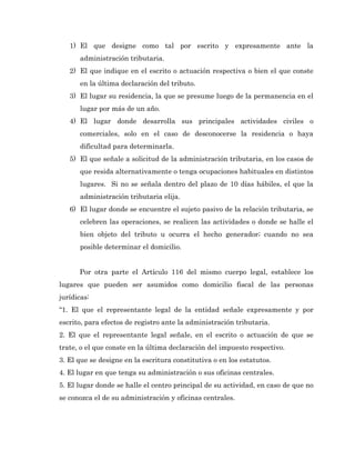 1) El que designe como tal por escrito y expresamente ante la
      administración tributaria.
   2) El que indique en el escrito o actuación respectiva o bien el que conste
      en la última declaración del tributo.
   3) El lugar su residencia, la que se presume luego de la permanencia en el
      lugar por más de un año.
   4) El lugar donde desarrolla sus principales actividades civiles o
      comerciales, solo en el caso de desconocerse la residencia o haya
      dificultad para determinarla.
   5) El que señale a solicitud de la administración tributaria, en los casos de
      que resida alternativamente o tenga ocupaciones habituales en distintos
      lugares. Si no se señala dentro del plazo de 10 días hábiles, el que la
      administración tributaria elija.
   6) El lugar donde se encuentre el sujeto pasivo de la relación tributaria, se
      celebren las operaciones, se realicen las actividades o donde se halle el
      bien objeto del tributo u ocurra el hecho generador; cuando no sea
      posible determinar el domicilio.


      Por otra parte el Artículo 116 del mismo cuerpo legal, establece los
lugares que pueden ser asumidos como domicilio fiscal de las personas
jurídicas:
“1. El que el representante legal de la entidad señale expresamente y por
escrito, para efectos de registro ante la administración tributaria.
2. El que el representante legal señale, en el escrito o actuación de que se
trate, o el que conste en la última declaración del impuesto respectivo.
3. El que se designe en la escritura constitutiva o en los estatutos.
4. El lugar en que tenga su administración o sus oficinas centrales.
5. El lugar donde se halle el centro principal de su actividad, en caso de que no
se conozca el de su administración y oficinas centrales.
 