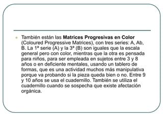  También están las Matrices Progresivas en Color
(Coloured Progressive Matrices), con tres series: A, Ab,
B. La 1ª serie (A) y la 3ª (B) son iguales que la escala
general pero con color, mientras que la otra es pensada
para niños, para ser empleada en sujetos entre 3 y 8
años o en deficiente mentales, usando un tablero de
formas, que es una actividad muchos más manipulativa
porque va probando si la pieza queda bien o no. Entre 9
y 10 años se usa el cuadernillo. También se utiliza el
cuadernillo cuando se sospecha que existe afectación
orgánica.
 
