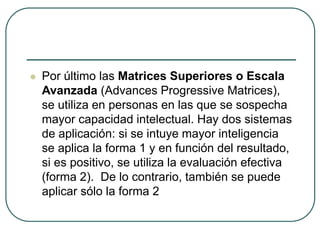  Por último las Matrices Superiores o Escala
Avanzada (Advances Progressive Matrices),
se utiliza en personas en las que se sospecha
mayor capacidad intelectual. Hay dos sistemas
de aplicación: si se intuye mayor inteligencia
se aplica la forma 1 y en función del resultado,
si es positivo, se utiliza la evaluación efectiva
(forma 2). De lo contrario, también se puede
aplicar sólo la forma 2
 