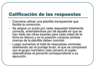 Calificación de las respuestas
 Conviene utilizar una plantilla transparente que
facilita la corrección.
 Se asigna un punto por cada respuesta totalmente
correcta, entendiéndose por tal aquella en que se
han dado las cifras exactas para cada mitad de la
ficha en blanco y en la posición correcta (ambas
marcas de la plantilla deben coincidir.
 Luego sumamos el total de respuestas correctas,
obteniendo así el puntaje bruto, el que se comparará
con el grupo normativo más cercano al sujeto
obteniéndose el percentil correspondiente a su
ejecución.
 