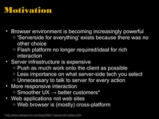 Motivation Browser environment is becoming increasingly powerful 'Serverside for everything' exists because there was no other choice Flash platform no longer required/ideal for rich interaction  Server infrastructure is expensive Push as much work onto the client as possible Less importance on what server-side tech you select Unnecessary to talk to server for every action More responsive interaction Smoother UX -> better customers* Web applications not web sites Web browser is (mostly) cross-platform * http://www.codinghorror.com/blog/2006/11/speed-still-matters.html 