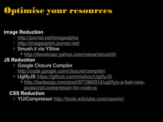 Optimise your resources Image Reduction http://pornel.net/imagealpha http://imageoptim.pornel.net/ Smush.it via YSlow http://developer.yahoo.com/yslow/smushit/ JS Reduction Google Closure Compiler  http://code.google.com/closure/compiler/ UglifyJS  https://github.com/mishoo/UglifyJS http://badassjs.com/post/971960912/uglifyjs-a-fast-new-javascript-compressor-for-node-js      CSS Reduction YUICompressor  http://tools.w3clubs.com/cssmin/ 