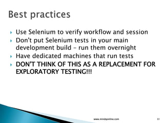  Use Selenium to verify workflow and session
 Don't put Selenium tests in your main
development build – run them overnight
 Have dedicated machines that run tests
 DON'T THINK OF THIS AS A REPLACEMENT FOR
EXPLORATORY TESTING!!!
www.mindqonline.com 81
 