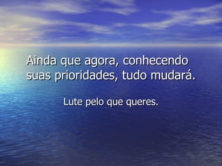 Ainda que agora, conhecendo suas prioridades, tudo mudará. Lute pelo que queres. 