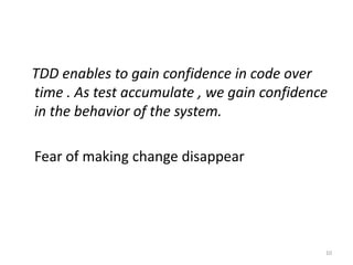 TDD enables to gain confidence in code over
time . As test accumulate , we gain confidence
in the behavior of the system.
Fear of making change disappear
10
 