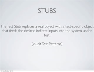 STUBS

The Test Stub replaces a real object with a test-speciﬁc object
 that feeds the desired indirect inputs into the system under
                              test.

                         (xUnit Test Patterns)




Monday, October 15, 12
 