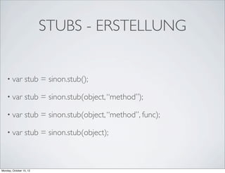 STUBS - ERSTELLUNG


    • var        stub = sinon.stub();

    • var        stub = sinon.stub(object, “method”);

    • var        stub = sinon.stub(object, “method”, func);

    • var        stub = sinon.stub(object);



Monday, October 15, 12
 